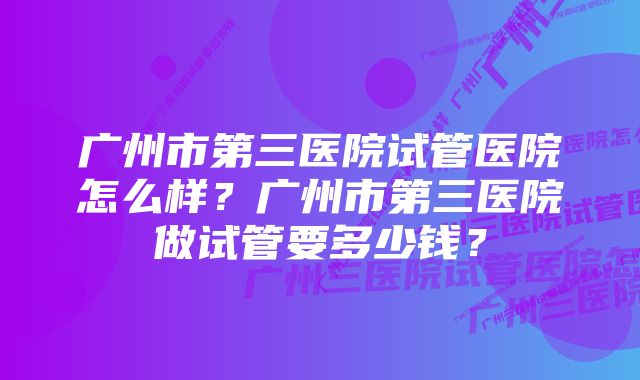 广州市第三医院试管医院怎么样？广州市第三医院做试管要多少钱？