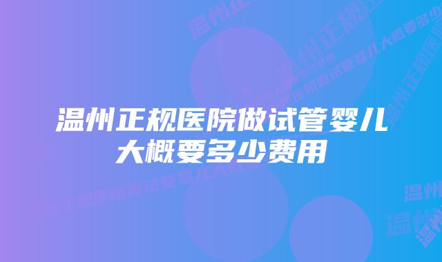 温州正规医院做试管婴儿大概要多少费用