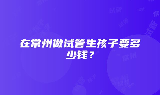 在常州做试管生孩子要多少钱？