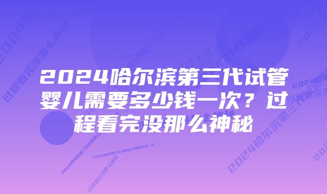 2024哈尔滨第三代试管婴儿需要多少钱一次？过程看完没那么神秘