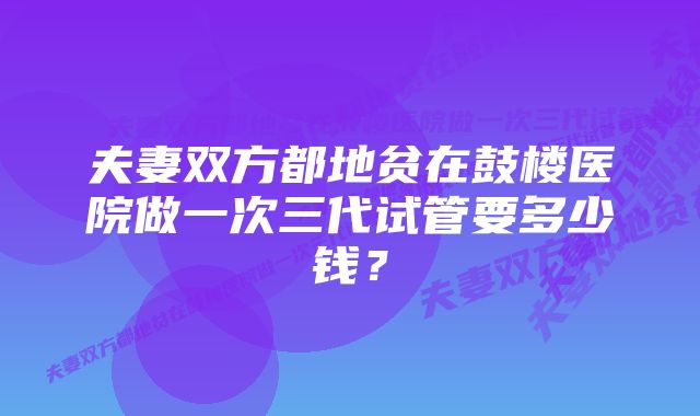 夫妻双方都地贫在鼓楼医院做一次三代试管要多少钱？