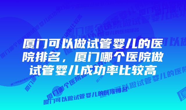 厦门可以做试管婴儿的医院排名，厦门哪个医院做试管婴儿成功率比较高