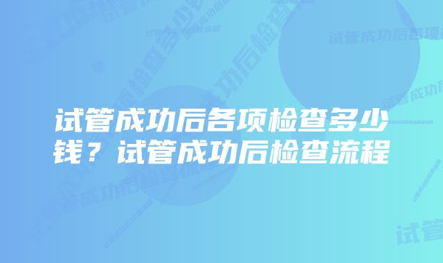 试管成功后各项检查多少钱？试管成功后检查流程