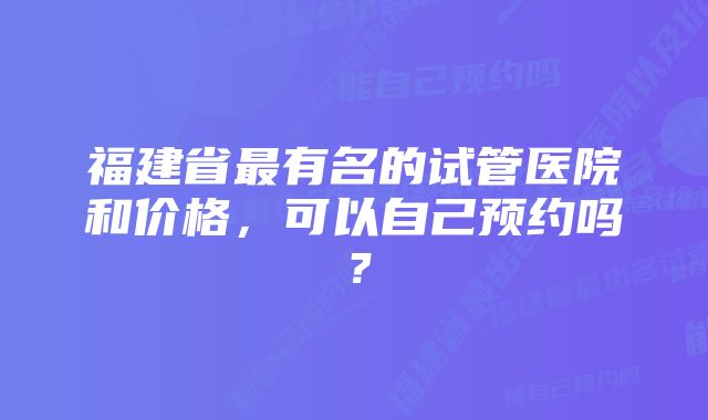 福建省最有名的试管医院和价格，可以自己预约吗？