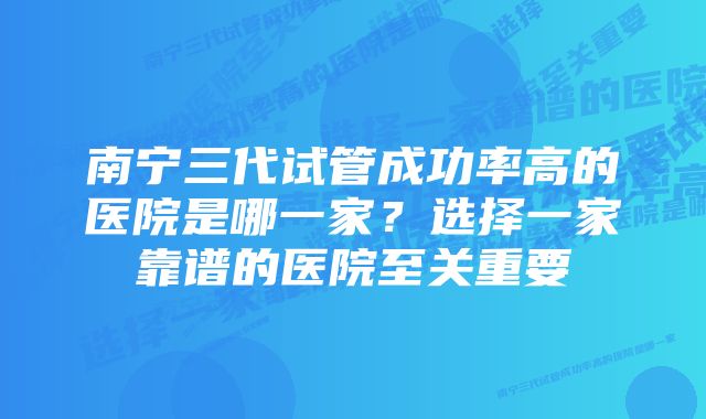 南宁三代试管成功率高的医院是哪一家？选择一家靠谱的医院至关重要