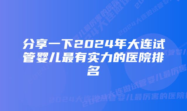 分享一下2024年大连试管婴儿最有实力的医院排名