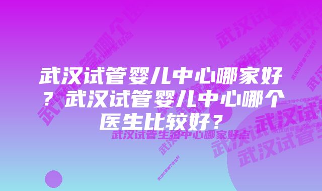 武汉试管婴儿中心哪家好？武汉试管婴儿中心哪个医生比较好？