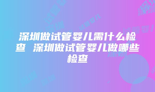 深圳做试管婴儿需什么检查 深圳做试管婴儿做哪些检查