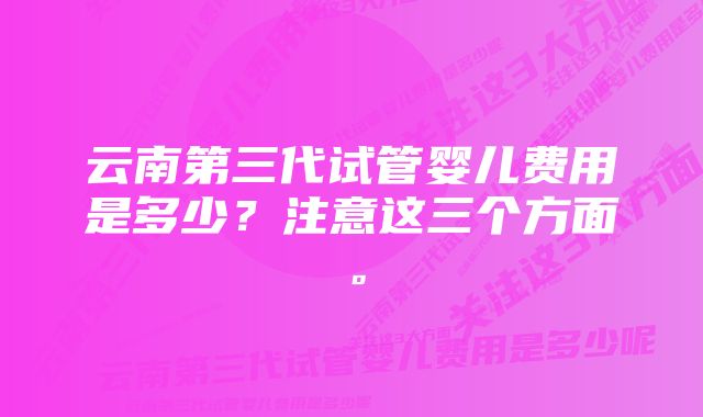 云南第三代试管婴儿费用是多少？注意这三个方面。