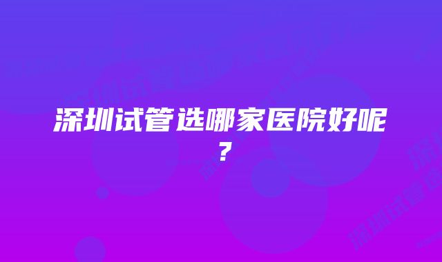 深圳试管选哪家医院好呢？