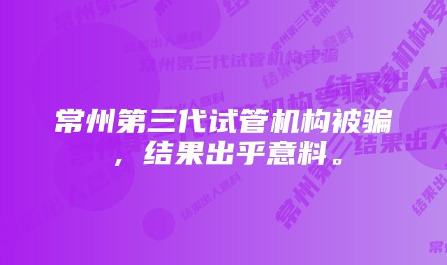 常州第三代试管机构被骗，结果出乎意料。