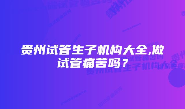 贵州试管生子机构大全,做试管痛苦吗？