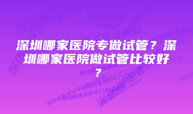 深圳哪家医院专做试管？深圳哪家医院做试管比较好？