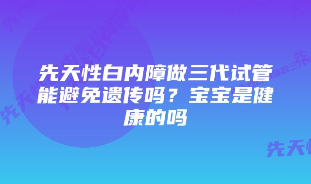 先天性白内障做三代试管能避免遗传吗？宝宝是健康的吗