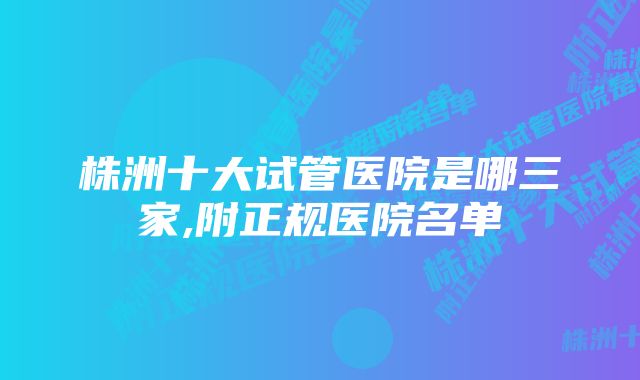 株洲十大试管医院是哪三家,附正规医院名单