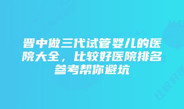 晋中做三代试管婴儿的医院大全，比较好医院排名参考帮你避坑