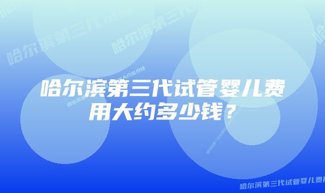 哈尔滨第三代试管婴儿费用大约多少钱？