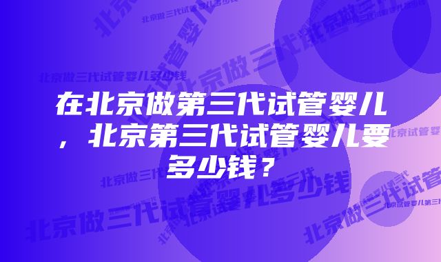 在北京做第三代试管婴儿，北京第三代试管婴儿要多少钱？