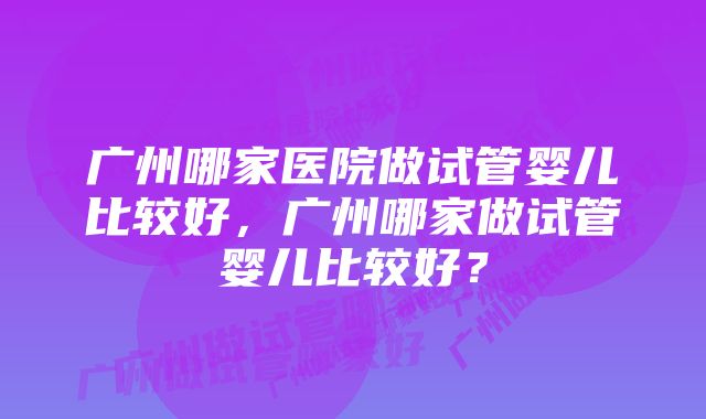 广州哪家医院做试管婴儿比较好，广州哪家做试管婴儿比较好？