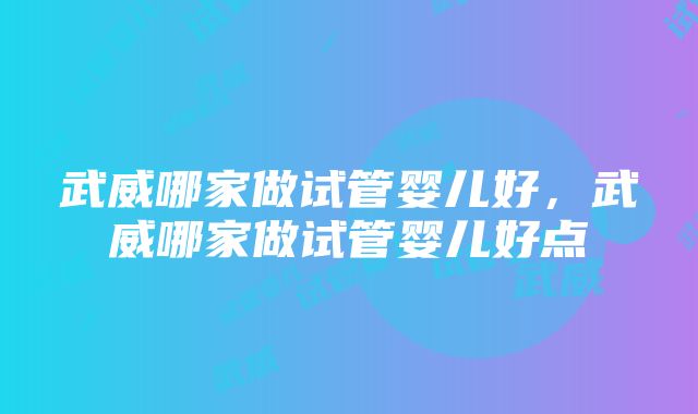 武威哪家做试管婴儿好，武威哪家做试管婴儿好点