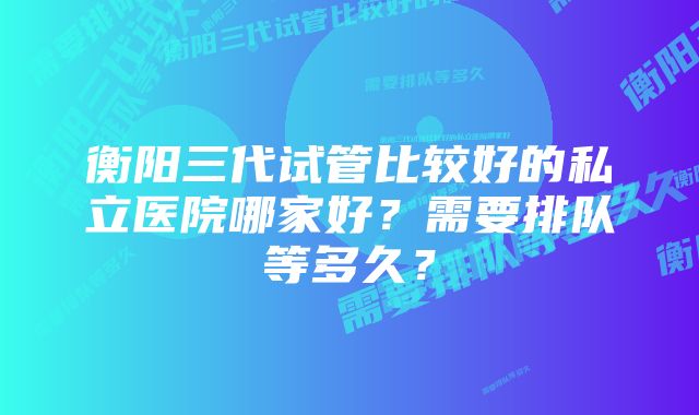 衡阳三代试管比较好的私立医院哪家好？需要排队等多久？