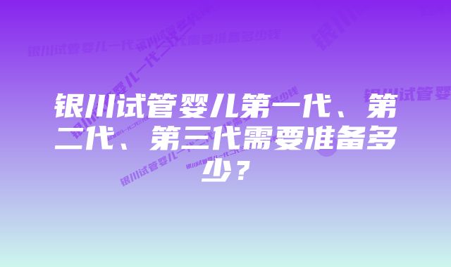 银川试管婴儿第一代、第二代、第三代需要准备多少？