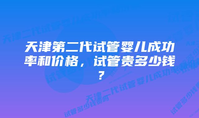 天津第二代试管婴儿成功率和价格，试管贵多少钱？