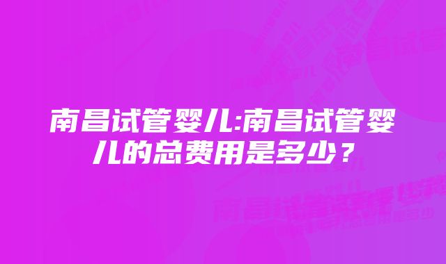 南昌试管婴儿:南昌试管婴儿的总费用是多少？