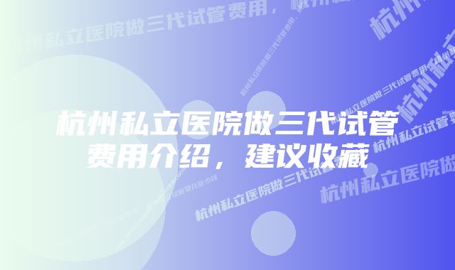 杭州私立医院做三代试管费用介绍，建议收藏