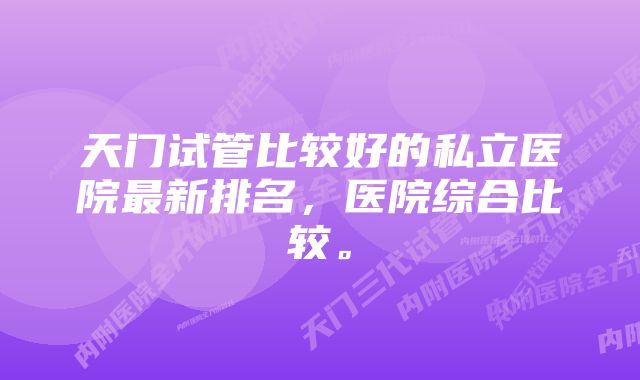 天门试管比较好的私立医院最新排名，医院综合比较。