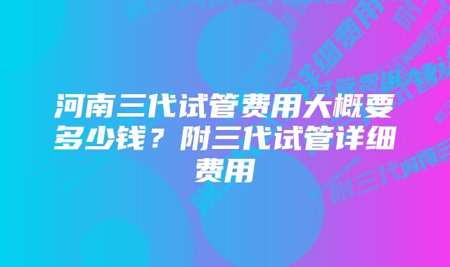 河南三代试管费用大概要多少钱？附三代试管详细费用