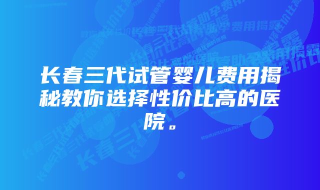 长春三代试管婴儿费用揭秘教你选择性价比高的医院。