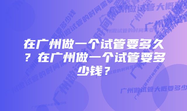 在广州做一个试管要多久？在广州做一个试管要多少钱？