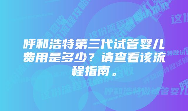 呼和浩特第三代试管婴儿费用是多少？请查看该流程指南。