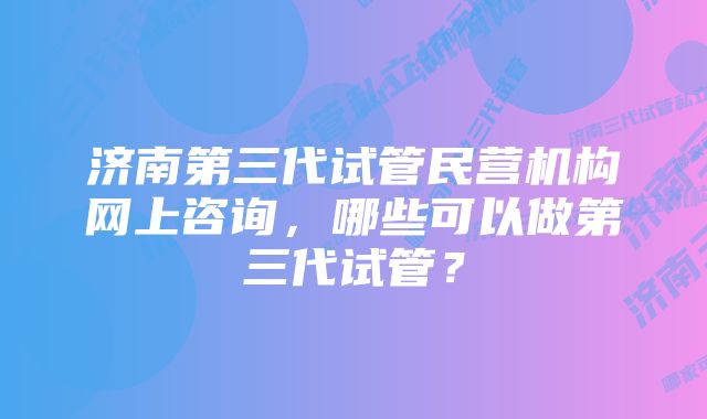 济南第三代试管民营机构网上咨询，哪些可以做第三代试管？