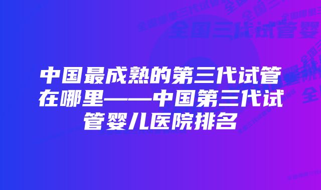 中国最成熟的第三代试管在哪里——中国第三代试管婴儿医院排名