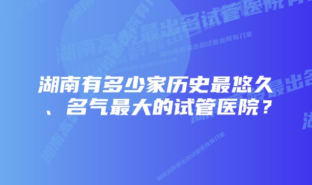 湖南有多少家历史最悠久、名气最大的试管医院？