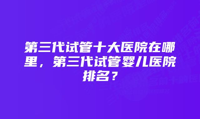 第三代试管十大医院在哪里，第三代试管婴儿医院排名？