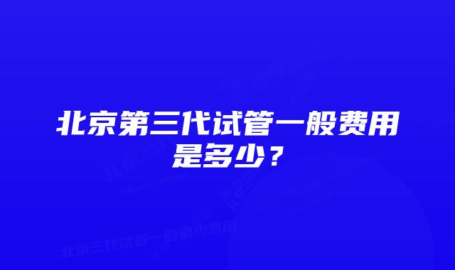 北京第三代试管一般费用是多少？