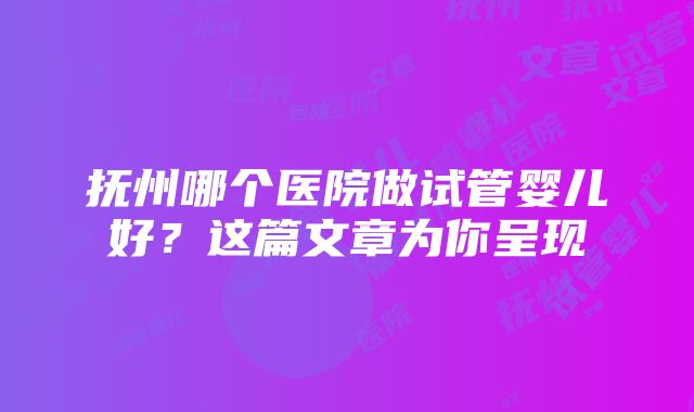 抚州哪个医院做试管婴儿好？这篇文章为你呈现