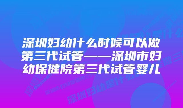 深圳妇幼什么时候可以做第三代试管——深圳市妇幼保健院第三代试管婴儿