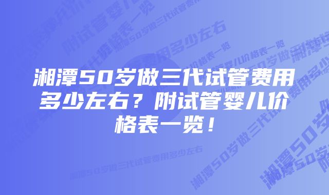 湘潭50岁做三代试管费用多少左右？附试管婴儿价格表一览！