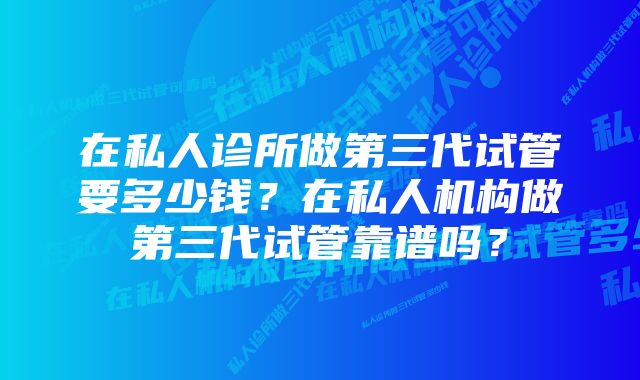 在私人诊所做第三代试管要多少钱？在私人机构做第三代试管靠谱吗？