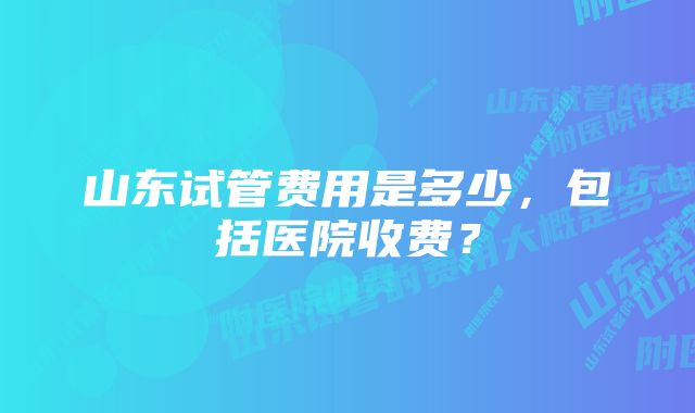 山东试管费用是多少，包括医院收费？