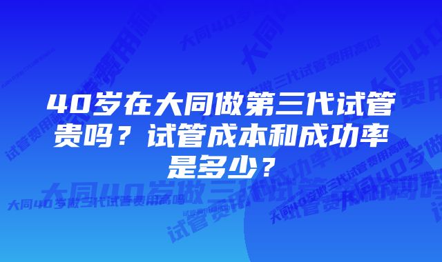 40岁在大同做第三代试管贵吗？试管成本和成功率是多少？