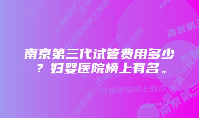 南京第三代试管费用多少？妇婴医院榜上有名。