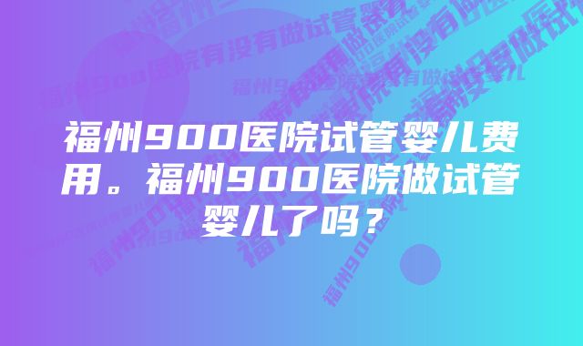 福州900医院试管婴儿费用。福州900医院做试管婴儿了吗？