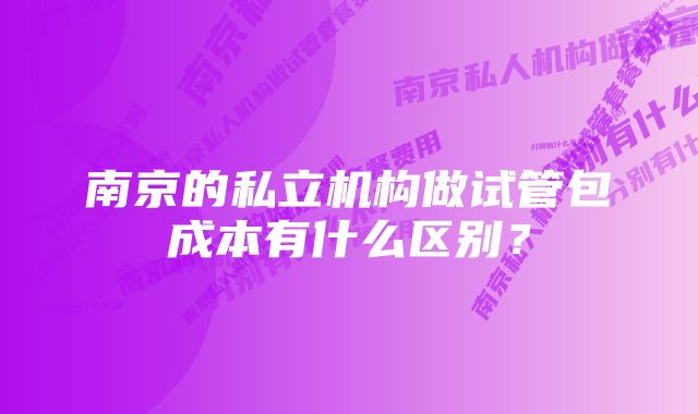 南京的私立机构做试管包成本有什么区别？