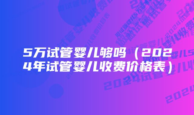 5万试管婴儿够吗（2024年试管婴儿收费价格表）