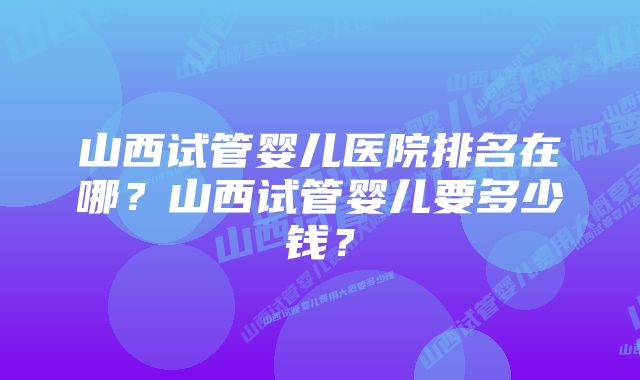 山西试管婴儿医院排名在哪？山西试管婴儿要多少钱？